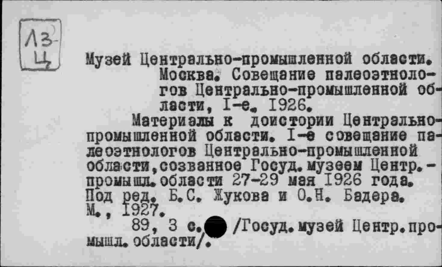 ﻿Ль
Музей Центрально-промышленной области. Москва. Совещание палеоэтнологов Центрально-промышленной области, 1-е, 1926.
Материалы к доистории Центральнопромышленной области. 1-е совещание пале оэтнологов Центрально-промышленной области,созванное Госуд.музеем Центр.-промышл. области 27-29 мая 1926 года. Под joeg. Б. С, Жукова и О.Н. Бадера.
89, 3 с.ф /Госуд. музей Центр.про-мышл.области/.